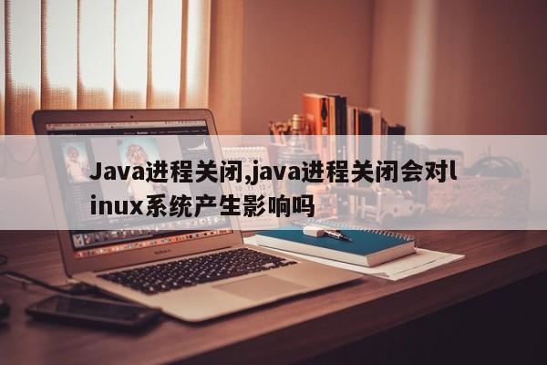 Java进程关闭,java进程关闭会对linux系统产生影响吗